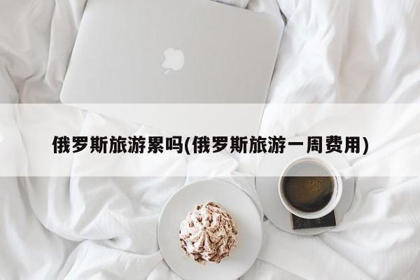 俄罗斯旅游累吗(俄罗斯旅游一周费用) 第1张