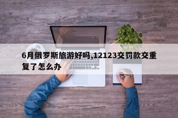 6月俄罗斯旅游好吗,12123交罚款交重复了怎么办