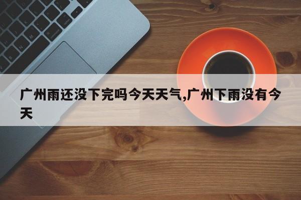 广州雨还没下完吗今天天气,广州下雨没有今天 第1张