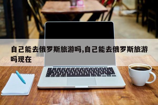 自己能去俄罗斯旅游吗,自己能去俄罗斯旅游吗现在