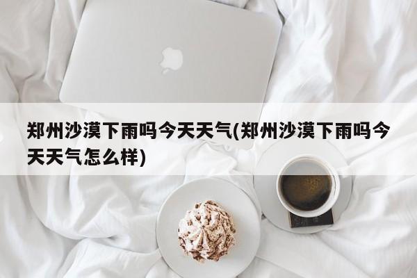 郑州沙漠下雨吗今天天气(郑州沙漠下雨吗今天天气怎么样) 第1张