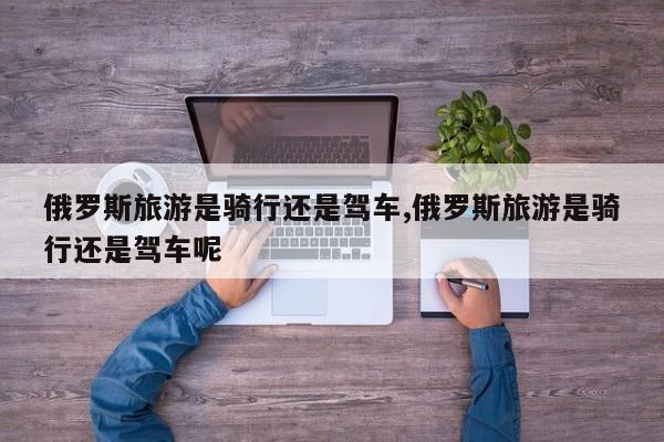 俄罗斯旅游是骑行还是驾车,俄罗斯旅游是骑行还是驾车呢