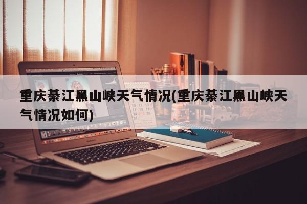 重庆綦江黑山峡天气情况(重庆綦江黑山峡天气情况如何)