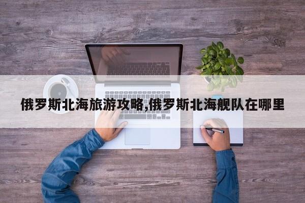 俄罗斯北海旅游攻略,俄罗斯北海舰队在哪里