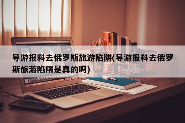 导游报料去俄罗斯旅游陷阱(导游报料去俄罗斯旅游陷阱是真的吗)