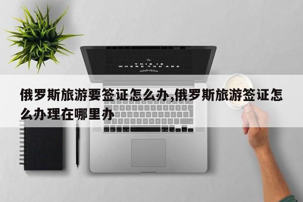 俄罗斯旅游要签证怎么办,俄罗斯旅游签证怎么办理在哪里办