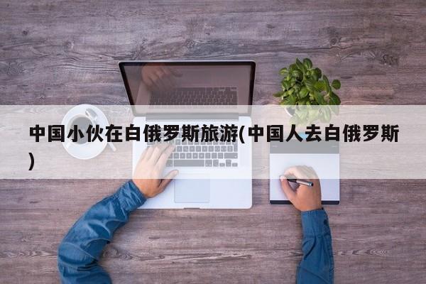 中国小伙在白俄罗斯旅游(中国人去白俄罗斯)