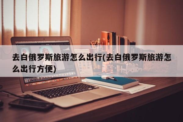 去白俄罗斯旅游怎么出行(去白俄罗斯旅游怎么出行方便)