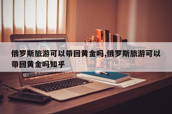 俄罗斯旅游可以带回黄金吗,俄罗斯旅游可以带回黄金吗知乎