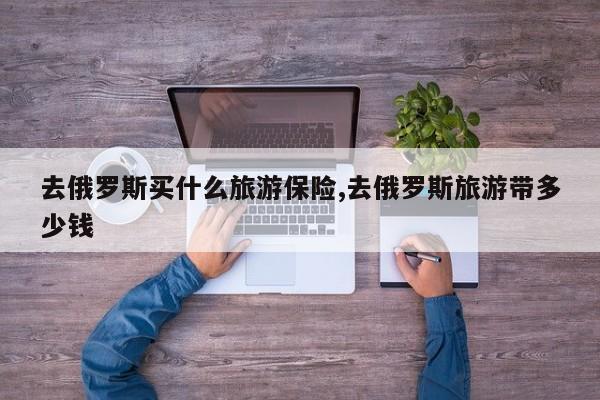 去俄罗斯买什么旅游保险,去俄罗斯旅游带多少钱