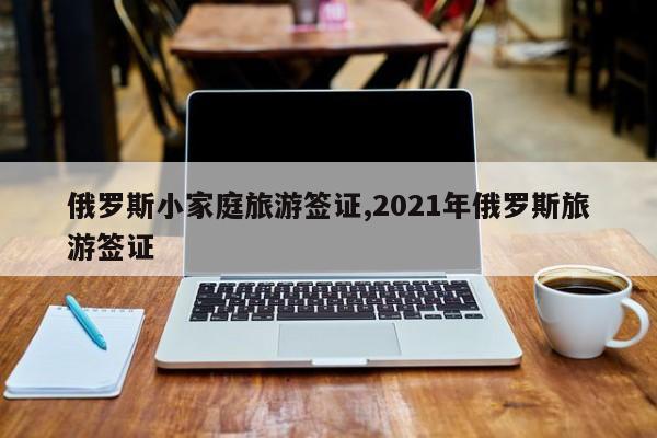 俄罗斯小家庭旅游签证,2021年俄罗斯旅游签证