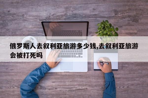 俄罗斯人去叙利亚旅游多少钱,去叙利亚旅游会被打死吗