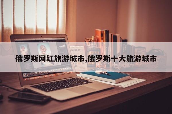 俄罗斯网红旅游城市,俄罗斯十大旅游城市