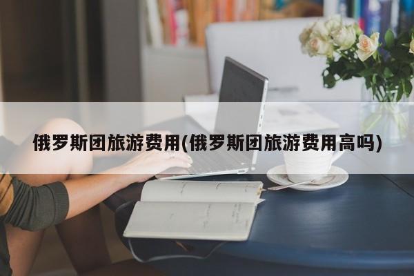 俄罗斯团旅游费用(俄罗斯团旅游费用高吗)