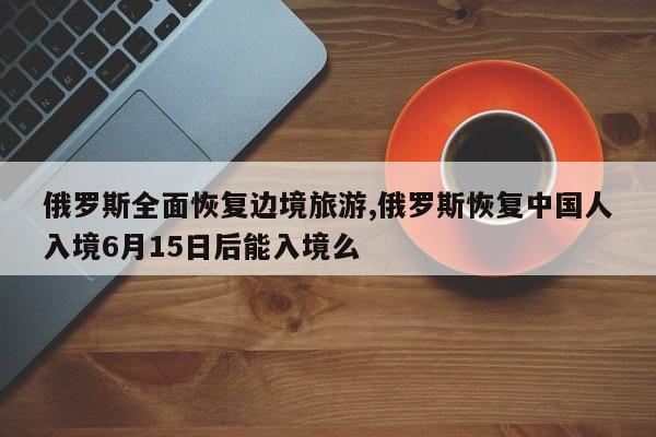 俄罗斯全面恢复边境旅游,俄罗斯恢复中国人入境6月15日后能入境么