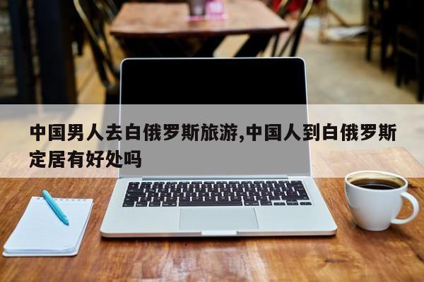 中国男人去白俄罗斯旅游,中国人到白俄罗斯定居有好处吗