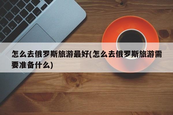 怎么去俄罗斯旅游最好(怎么去俄罗斯旅游需要准备什么)