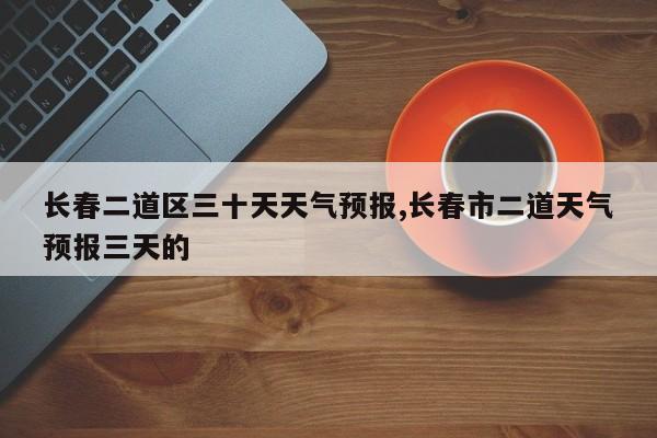 长春二道区三十天天气预报,长春市二道天气预报三天的 第1张