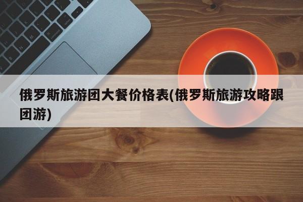 俄罗斯旅游团大餐价格表(俄罗斯旅游攻略跟团游)
