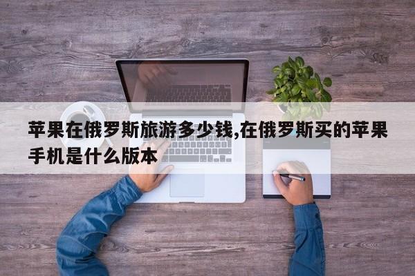 苹果在俄罗斯旅游多少钱,在俄罗斯买的苹果手机是什么版本