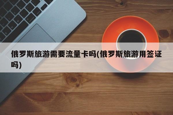 俄罗斯旅游需要流量卡吗(俄罗斯旅游用签证吗)