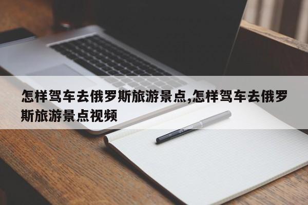 怎样驾车去俄罗斯旅游景点,怎样驾车去俄罗斯旅游景点视频