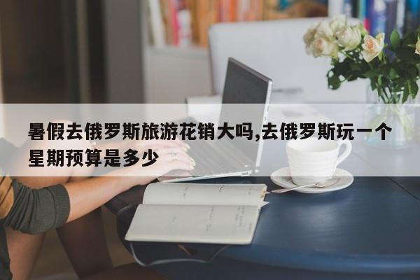 暑假去俄罗斯旅游花销大吗,去俄罗斯玩一个星期预算是多少