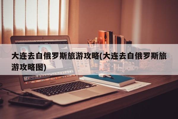 大连去白俄罗斯旅游攻略(大连去白俄罗斯旅游攻略图)