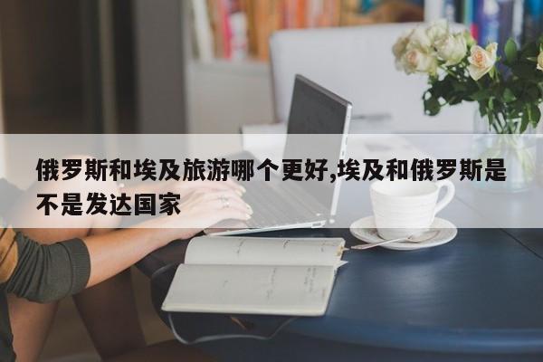 俄罗斯和埃及旅游哪个更好,埃及和俄罗斯是不是发达国家