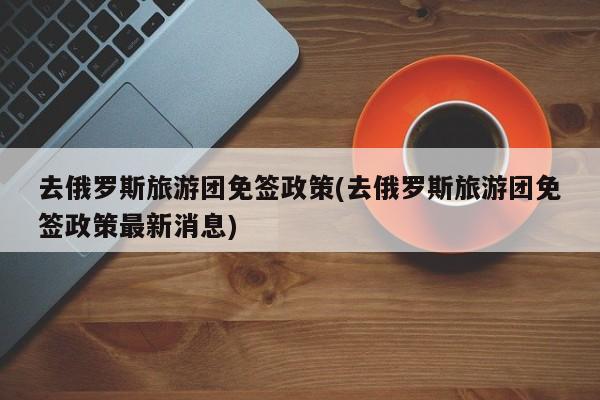 去俄罗斯旅游团免签政策(去俄罗斯旅游团免签政策最新消息)