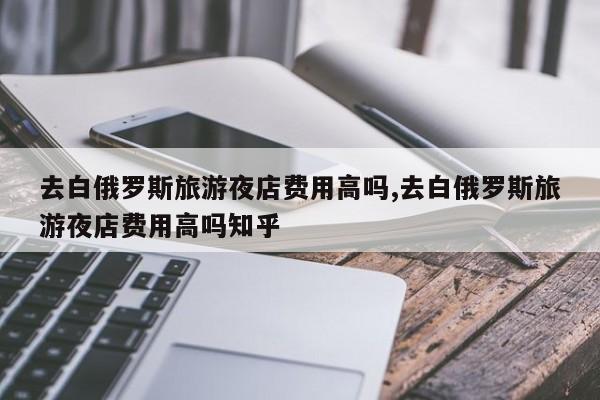 去白俄罗斯旅游夜店费用高吗,去白俄罗斯旅游夜店费用高吗知乎