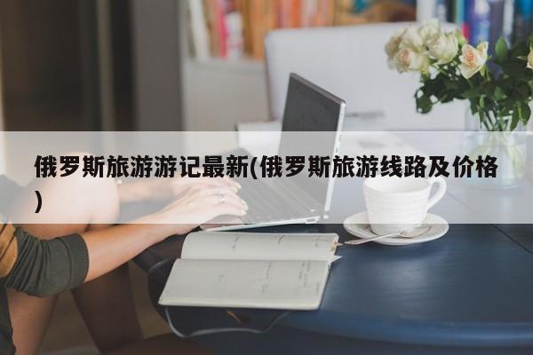 俄罗斯旅游游记最新(俄罗斯旅游线路及价格)
