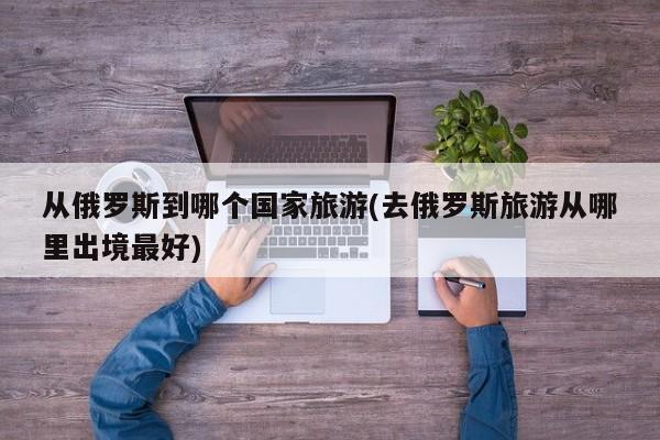 从俄罗斯到哪个国家旅游(去俄罗斯旅游从哪里出境最好)