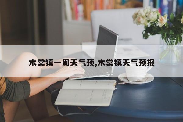 木棠镇一周天气预,木棠镇天气预报 第1张