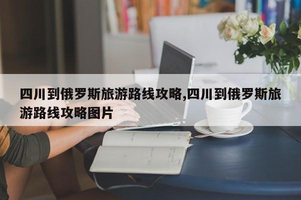 四川到俄罗斯旅游路线攻略,四川到俄罗斯旅游路线攻略图片
