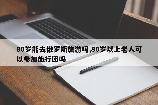 80岁能去俄罗斯旅游吗,80岁以上老人可以参加旅行团吗