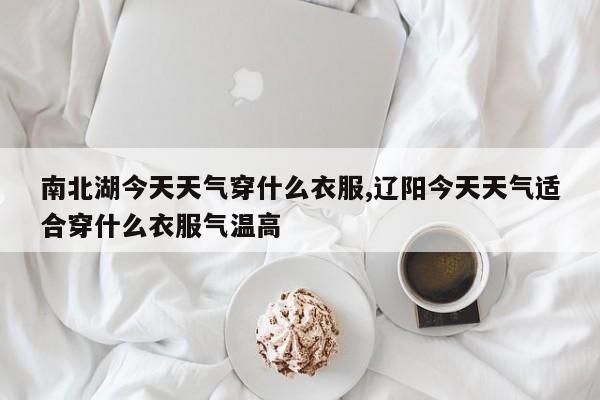 南北湖今天天气穿什么衣服,辽阳今天天气适合穿什么衣服气温高 第1张