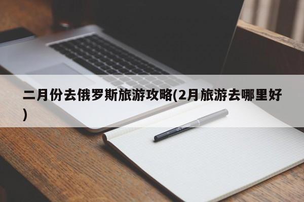 二月份去俄罗斯旅游攻略(2月旅游去哪里好)