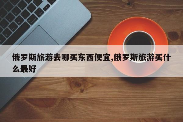 俄罗斯旅游去哪买东西便宜,俄罗斯旅游买什么最好