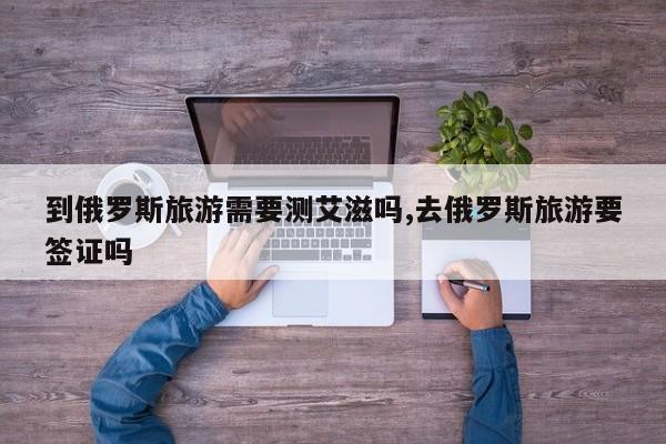 到俄罗斯旅游需要测艾滋吗,去俄罗斯旅游要签证吗