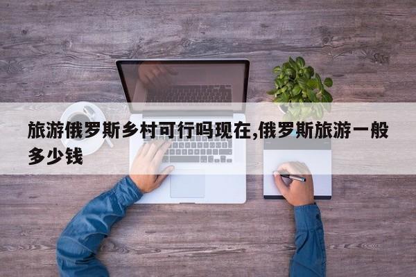 旅游俄罗斯乡村可行吗现在,俄罗斯旅游一般多少钱