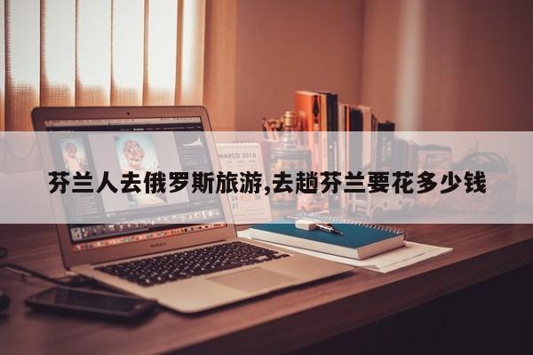芬兰人去俄罗斯旅游,去趟芬兰要花多少钱