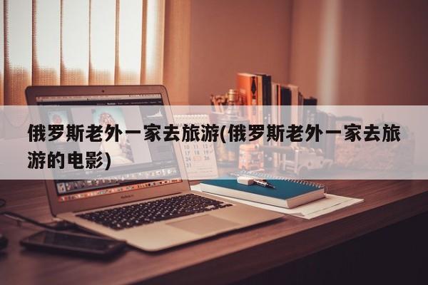 俄罗斯老外一家去旅游(俄罗斯老外一家去旅游的电影)
