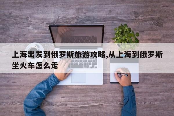 上海出发到俄罗斯旅游攻略,从上海到俄罗斯坐火车怎么走