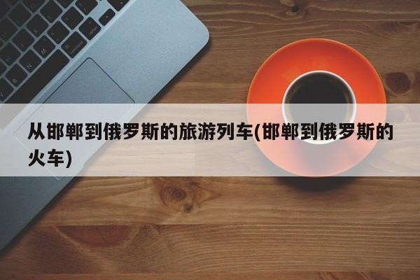 从邯郸到俄罗斯的旅游列车(邯郸到俄罗斯的火车)
