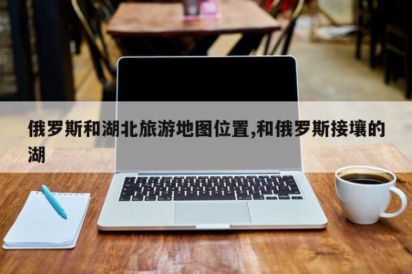 俄罗斯和湖北旅游地图位置,和俄罗斯接壤的湖