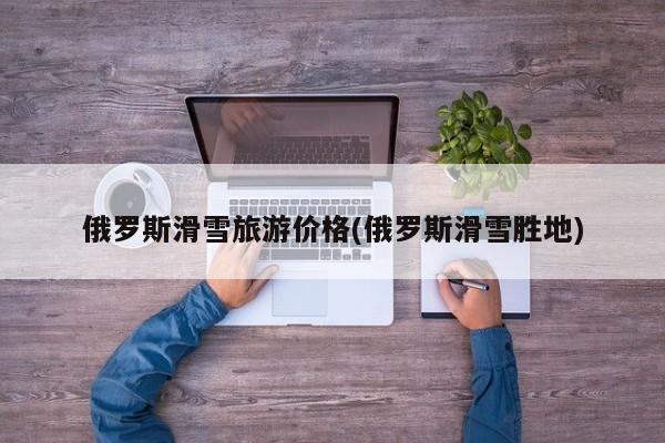 俄罗斯滑雪旅游价格(俄罗斯滑雪胜地)