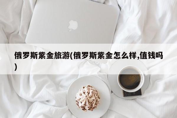 俄罗斯紫金旅游(俄罗斯紫金怎么样,值钱吗)