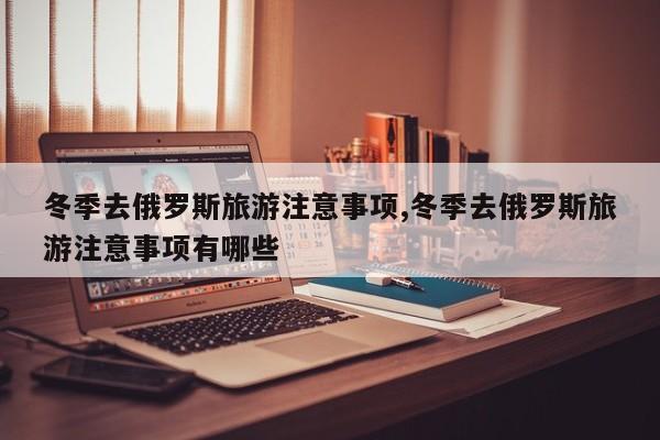 冬季去俄罗斯旅游注意事项,冬季去俄罗斯旅游注意事项有哪些