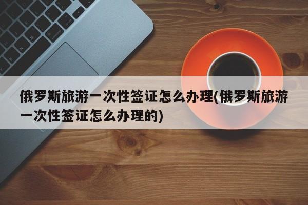 俄罗斯旅游一次性签证怎么办理(俄罗斯旅游一次性签证怎么办理的)